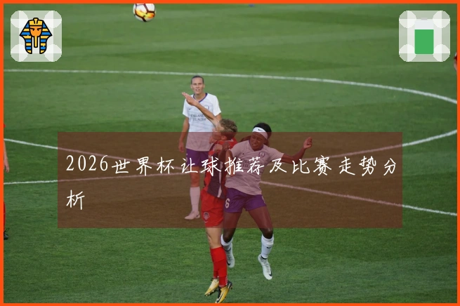 2026世界杯让球推荐及比赛走势分析