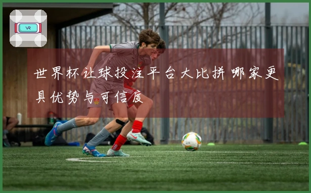 世界杯让球投注平台大比拼 哪家更具优势与可信度